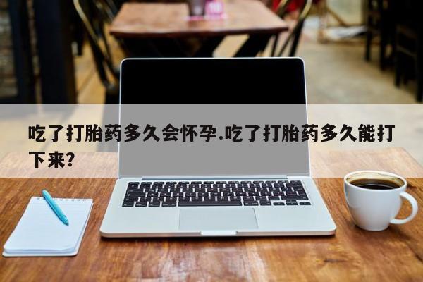 米非米索官方旗舰店吃了打胎药多久会怀孕.吃了打胎药多久能打下来？