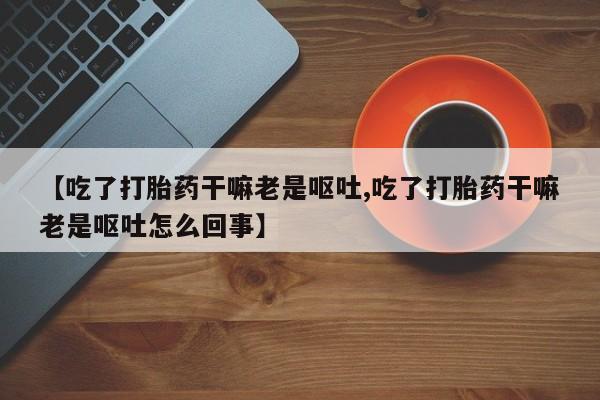 米非米索官方旗舰店【吃了打胎药干嘛老是呕吐,吃了打胎药干嘛老是呕吐怎么回事】