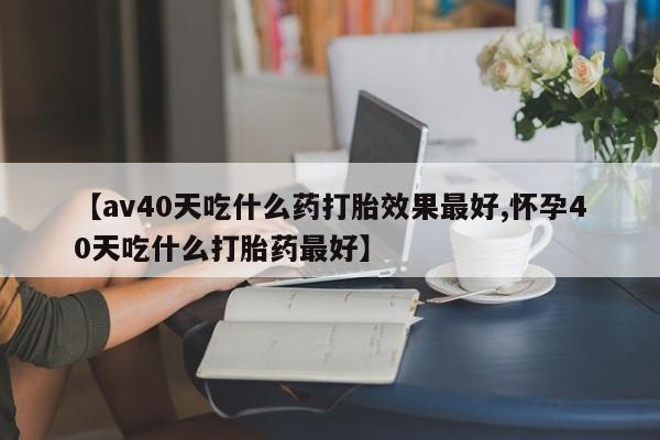 米非米索官方旗舰店【av40天吃什么药打胎效果最好,怀孕40天吃什么打胎药最好】