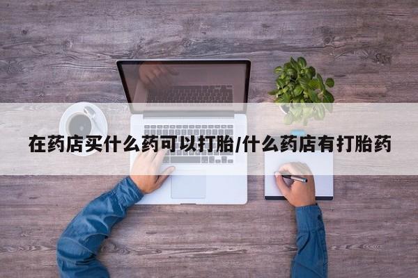 米非米索官方旗舰店在药店买什么药可以打胎/什么药店有打胎药