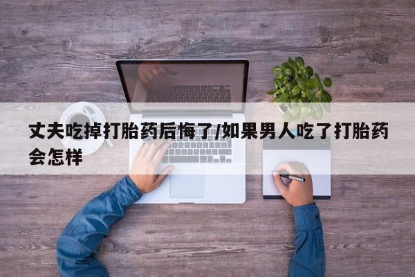 米非米索官方旗舰店丈夫吃掉打胎药后悔了/如果男人吃了打胎药会怎样