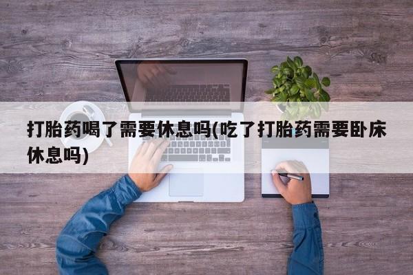 米非米索官方旗舰店打胎药喝了需要休息吗(吃了打胎药需要卧床休息吗)