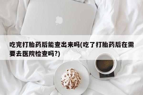 米非米索官方旗舰店吃完打胎药后能查出来吗(吃了打胎药后在需要去医院检查吗?)