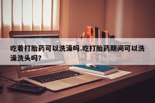 米非米索官方旗舰店吃着打胎药可以洗澡吗.吃打胎药期间可以洗澡洗头吗？