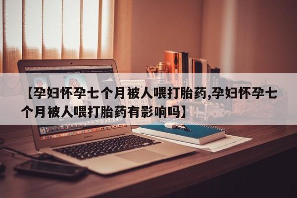 米非米索官方旗舰店【孕妇怀孕七个月被人喂打胎药,孕妇怀孕七个月被人喂打胎药有影响吗】