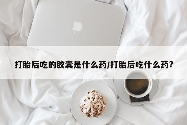 米非米索官方旗舰店打胎后吃的胶囊是什么药/打胎后吃什么药?