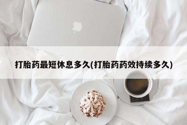 米非米索官方旗舰店打胎药最短休息多久(打胎药药效持续多久)