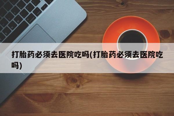 米非米索官方旗舰店打胎药必须去医院吃吗(打胎药必须去医院吃吗)