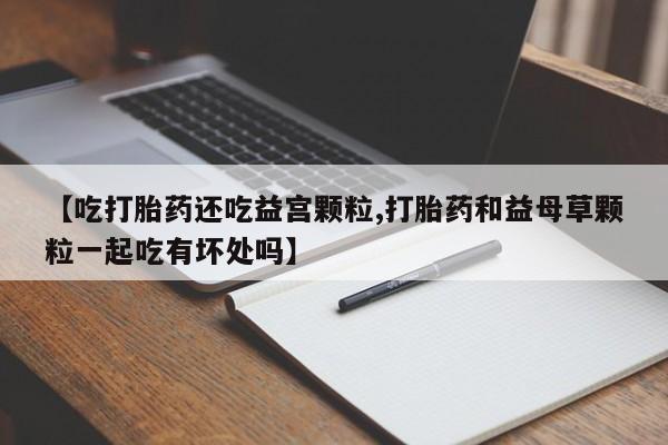 米非米索官方旗舰店【吃打胎药还吃益宫颗粒,打胎药和益母草颗粒一起吃有坏处吗】