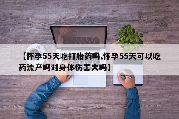 米非米索官方旗舰店【怀孕55天吃打胎药吗,怀孕55天可以吃药流产吗对身体伤害大吗】