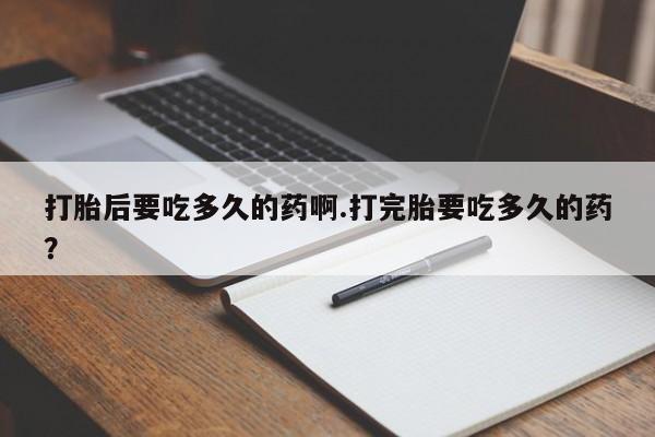 米非米索官方旗舰店打胎后要吃多久的药啊.打完胎要吃多久的药？