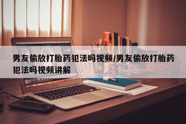 米非米索官方旗舰店男友偷放打胎药犯法吗视频/男友偷放打胎药犯法吗视频讲解