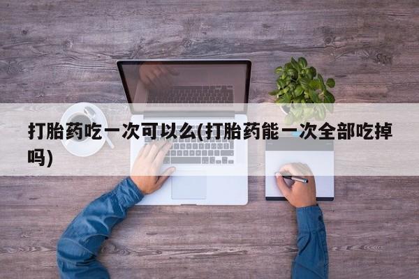 米非米索官方旗舰店打胎药吃一次可以么(打胎药能一次全部吃掉吗)