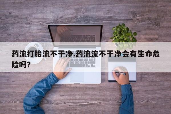 米非米索官方旗舰店药流打胎流不干净.药流流不干净会有生命危险吗？
