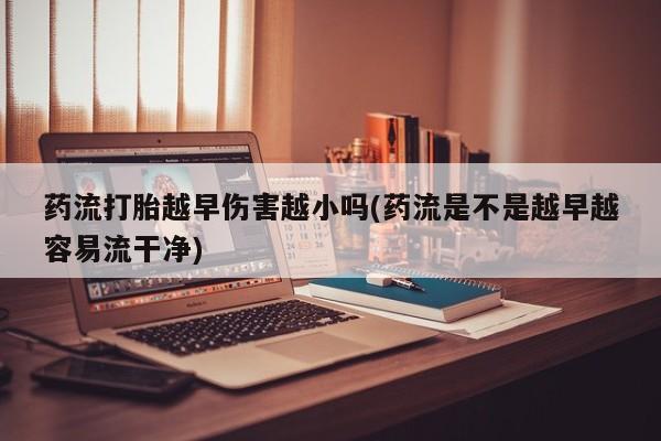 米非米索官方旗舰店药流打胎越早伤害越小吗(药流是不是越早越容易流干净)