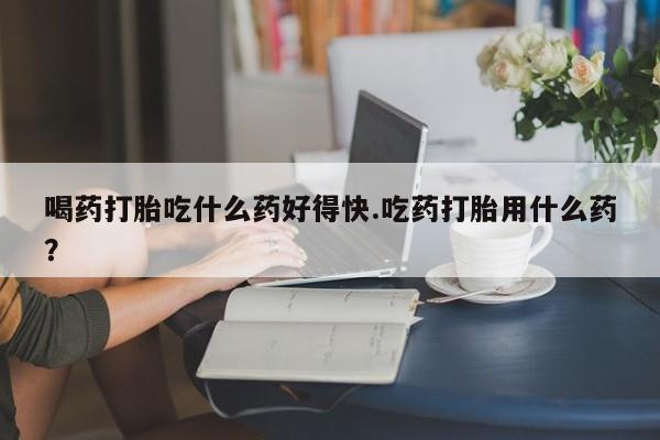 米非米索官方旗舰店喝药打胎吃什么药好得快.吃药打胎用什么药？