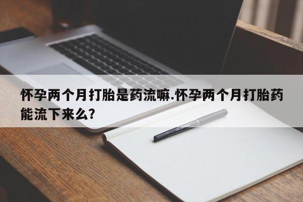 米非米索官方旗舰店怀孕两个月打胎是药流嘛.怀孕两个月打胎药能流下来么？