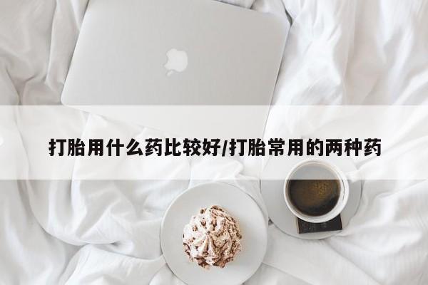 米非米索官方旗舰店打胎用什么药比较好/打胎常用的两种药