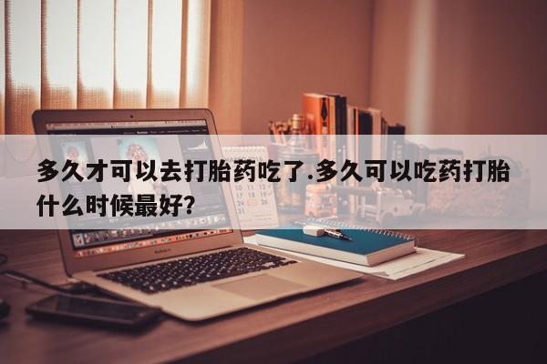 米非米索官方旗舰店多久才可以去打胎药吃了.多久可以吃药打胎什么时候最好？